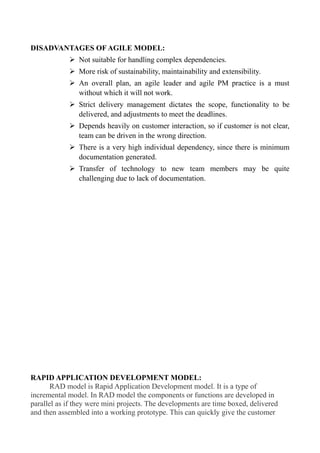 DISADVANTAGES OF AGILE MODEL:
➢ Not suitable for handling complex dependencies.
➢ More risk of sustainability, maintainability and extensibility.
➢ An overall plan, an agile leader and agile PM practice is a must
without which it will not work.
➢ Strict delivery management dictates the scope, functionality to be
delivered, and adjustments to meet the deadlines.
➢ Depends heavily on customer interaction, so if customer is not clear,
team can be driven in the wrong direction.
➢ There is a very high individual dependency, since there is minimum
documentation generated.
➢ Transfer of technology to new team members may be quite
challenging due to lack of documentation.
RAPID APPLICATION DEVELOPMENT MODEL:
RAD model is Rapid Application Development model. It is a type of
incremental model. In RAD model the components or functions are developed in
parallel as if they were mini projects. The developments are time boxed, delivered
and then assembled into a working prototype. This can quickly give the customer
 