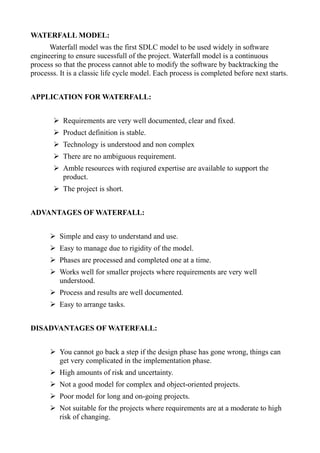 WATERFALL MODEL:
Waterfall model was the first SDLC model to be used widely in software
engineering to ensure sucessfull of the project. Waterfall model is a continuous
process so that the process cannot able to modify the software by backtracking the
processs. It is a classic life cycle model. Each process is completed before next starts.
APPLICATION FOR WATERFALL:
➢ Requirements are very well documented, clear and fixed.
➢ Product definition is stable.
➢ Technology is understood and non complex
➢ There are no ambiguous requirement.
➢ Amble resources with reqiured expertise are available to support the
product.
➢ The project is short.
ADVANTAGES OF WATERFALL:
➢ Simple and easy to understand and use.
➢ Easy to manage due to rigidity of the model.
➢ Phases are processed and completed one at a time.
➢ Works well for smaller projects where requirements are very well
understood.
➢ Process and results are well documented.
➢ Easy to arrange tasks.
DISADVANTAGES OF WATERFALL:
➢ You cannot go back a step if the design phase has gone wrong, things can
get very complicated in the implementation phase.
➢ High amounts of risk and uncertainty.
➢ Not a good model for complex and object-oriented projects.
➢ Poor model for long and on-going projects.
➢ Not suitable for the projects where requirements are at a moderate to high
risk of changing.
 