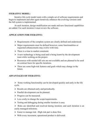 ITERATIVE MODEL:
Iterative life cycle model starts with a simple set of software requirements and
begin to implement and after again iteratively enhances the evolving versions until
the full system is implemented.
At each iteration, design modification are made and new functional capabilities
are added. For each iteration it must review the software.
APPLICATION FOR ITERATIVE:
➢ Requirements of the complete system are clearly defined and understood.
➢ Major requirements must be defined however, some functionalities or
requested enhancements may evolve with time.
➢ There is a time to market constraint.
➢ A new technology is being used and is being learnt by the development
team while working on the project.
➢ Resources with needed skll sets are not available and are planned to be used
on contract basis for specific iterations.
➢ There are some high-risk features and goals which may change in the
future.
ADVANTAGES OF ITERATIVE:
➢ Some working functionality can be developed quickly and early in the life
cycle.
➢ Results are obtained early and periodically.
➢ Parallel development can be planned.
➢ Progress can be measured.
➢ Less costly to change the scope/requirements.
➢ Testing and debugging during smaller iteration is easy.
➢ Risks are identified and resolved during iteration; and each iteration is an
easily managed milestone.
➢ Easier to manage risk - High risk part is done first.
➢ With every increment, operational product is delivered.
 
