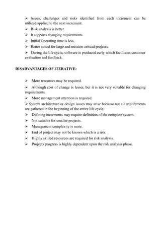 ➢ Issues, challenges and risks identified from each increment can be
utilized/applied to the next increment.
➢ Risk analysis is better.
➢ It supports changing requirements.
➢ Initial Operating time is less.
➢ Better suited for large and mission-critical projects.
➢ During the life cycle, software is produced early which facilitates customer
evaluation and feedback.
DISADVANTAGES OF ITERATIVE:
➢ More resources may be required.
➢ Although cost of change is lesser, but it is not very suitable for changing
requirements.
➢ More management attention is required.
➢ System architecture or design issues may arise because not all requirements
are gathered in the beginning of the entire life cycle.
➢ Defining increments may require definition of the complete system.
➢ Not suitable for smaller projects.
➢ Management complexity is more.
➢ End of project may not be known which is a risk.
➢ Highly skilled resources are required for risk analysis.
➢ Projects progress is highly dependent upon the risk analysis phase.
 