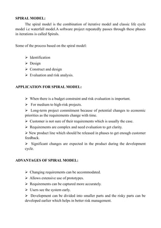 SPIRAL MODEL:
The spiral model is the combination of iterative model and classic life cycle
model i.e waterfall model.A software project repeatedly passes through these phases
in iterations is called Spirals.
Some of the process based on the spiral model:
➢ Identification
➢ Design
➢ Construct and design
➢ Evaluation and risk analysis.
APPLICATION FOR SPIRAL MODEL:
➢ When there is a budget constraint and risk evaluation is important.
➢ For medium to high-risk projects.
➢ Long-term project commitment because of potential changes to economic
priorities as the requirements change with time.
➢ Customer is not sure of their requirements which is usually the case.
➢ Requirements are complex and need evaluation to get clarity.
➢ New product line which should be released in phases to get enough customer
feedback.
➢ Significant changes are expected in the product during the development
cycle.
ADVANTAGES OF SPIRAL MODEL:
➢ Changing requirements can be accommodated.
➢ Allows extensive use of prototypes.
➢ Requirements can be captured more accurately.
➢ Users see the system early.
➢ Development can be divided into smaller parts and the risky parts can be
developed earlier which helps in better risk management.
 