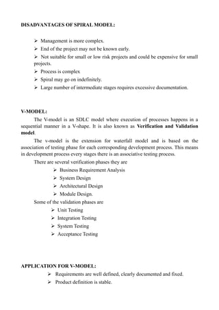 DISADVANTAGES OF SPIRAL MODEL:
➢ Management is more complex.
➢ End of the project may not be known early.
➢ Not suitable for small or low risk projects and could be expensive for small
projects.
➢ Process is complex
➢ Spiral may go on indefinitely.
➢ Large number of intermediate stages requires excessive documentation.
V-MODEL:
The V-model is an SDLC model where execution of processes happens in a
sequential manner in a V-shape. It is also known as Verification and Validation
model.
The v-model is the extension for waterfall model and is based on the
association of testing phase for each corresponding development process. This means
in development process every stages there is an associative testing process.
There are several verification phases they are
➢ Business Requirement Analysis
➢ System Design
➢ Architectural Design
➢ Module Design.
Some of the validation phases are
➢ Unit Testing
➢ Integration Testing
➢ System Testing
➢ Acceptance Testing
APPLICATION FOR V-MODEL:
➢ Requirements are well defined, clearly documented and fixed.
➢ Product definition is stable.
 