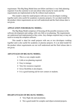 requirement. This Big Bang Model does not follow and there is very little planning
required. Even the customer is not sure about what exactly he wants and the
requirements are implemented on the fly without much analysis.
This model is ideal for small projects with one or two developers working
together and is also useful for academic or practice projects. It is an ideal model for
the product where requirements are not well understood and the final release date is
not given.
APPLICATION FOR BIGBANG MODEL:
The Big Bang Model comprises of focusing all the possible resources in the
software development and coding, with very little or no planning. The requirements
are understood and implemented as they come. Any changes required may or may not
need to revamp the complete software.
This model is ideal for small projects with one or two developers working
together and is also useful for academic or practice projects. It is an ideal model for
the product where requirements are not well understood and the final release date is
not given.
ADVANTAGES OF BIG BANG MODEL:
➢ This is a very simple model.
➢ Little or no planning required.
➢ Easy to manage.
➢ Very few resources required.
➢ Gives flexibility to developers.
➢ It is a good learning aid for new comers or students.
DISADVANTAGES OF BIG BANG MODEL:
➢ Very High risk and uncertainty.
➢ Not a good model for complex and object-oriented projects.
 