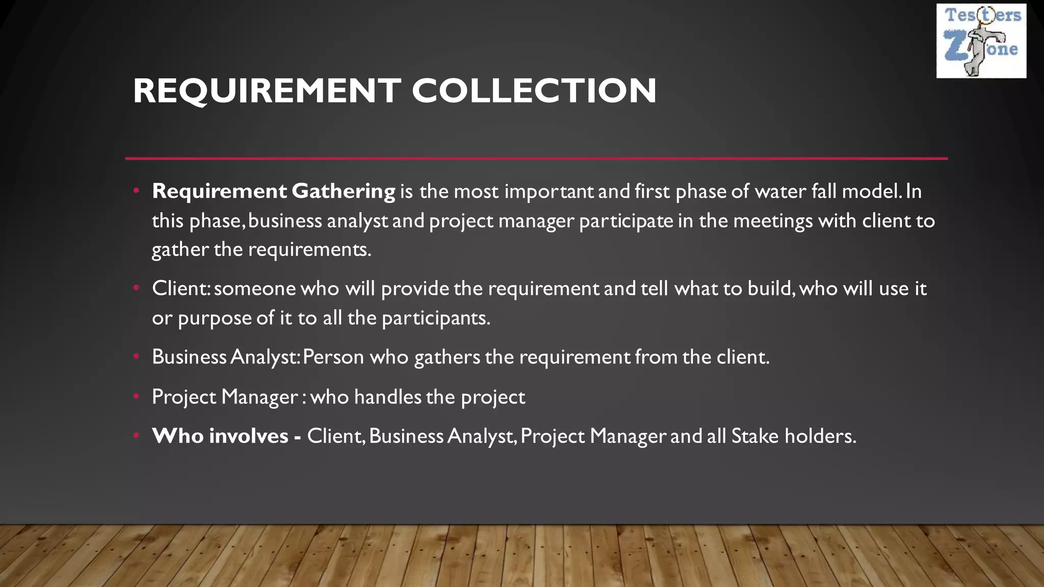 REQUIREMENT COLLECTION
• Requirement Gathering is the most important and first phase of water fall model.In
this phase,business analyst and project manager participate in the meetings with client to
gather the requirements.
• Client:someone who will provide the requirement and tell what to build,who will use it
or purpose of it to all the participants.
• BusinessAnalyst:Person who gathers the requirement from the client.
• Project Manager : who handles the project
• Who involves - Client,BusinessAnalyst,Project Manager and all Stake holders.
 