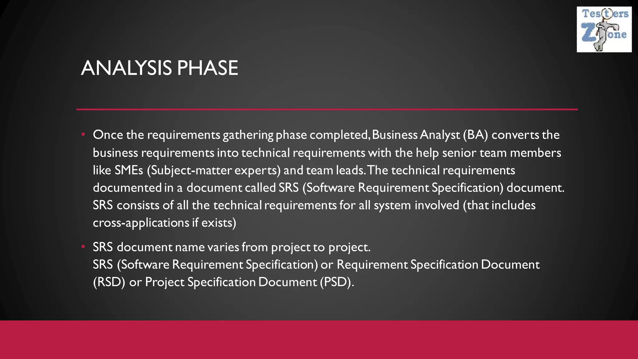 ANALYSIS PHASE
• Once the requirements gathering phase completed,BusinessAnalyst (BA) converts the
business requirements into technical requirements with the help senior team members
like SMEs (Subject-matter experts) and team leads.The technical requirements
documented in a document called SRS (Software Requirement Specification) document.
SRS consists of all the technical requirements for all system involved (that includes
cross-applications if exists)
• SRS document name varies from project to project.
SRS (Software Requirement Specification) or Requirement Specification Document
(RSD) or Project Specification Document (PSD).
 