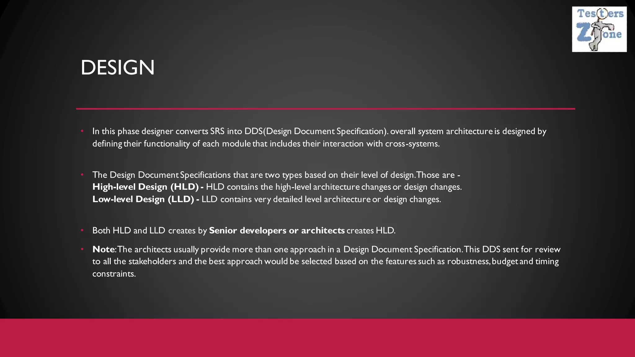 DESIGN
• In this phase designer converts SRS into DDS(Design Document Specification). overall system architecture is designed by
defining their functionality of each module that includes their interaction with cross-systems.
• The Design DocumentSpecifications that are two types based on their level of design.Those are -
High-level Design (HLD) - HLD contains the high-level architecture changesor design changes.
Low-level Design (LLD) - LLD contains very detailed level architecture or design changes.
• Both HLD and LLD creates by Senior developers or architects creates HLD.
• Note:The architects usually provide more than one approach in a Design Document Specification.This DDS sent for review
to all the stakeholders and the best approach would be selected based on the featuressuch as robustness,budgetand timing
constraints.
 