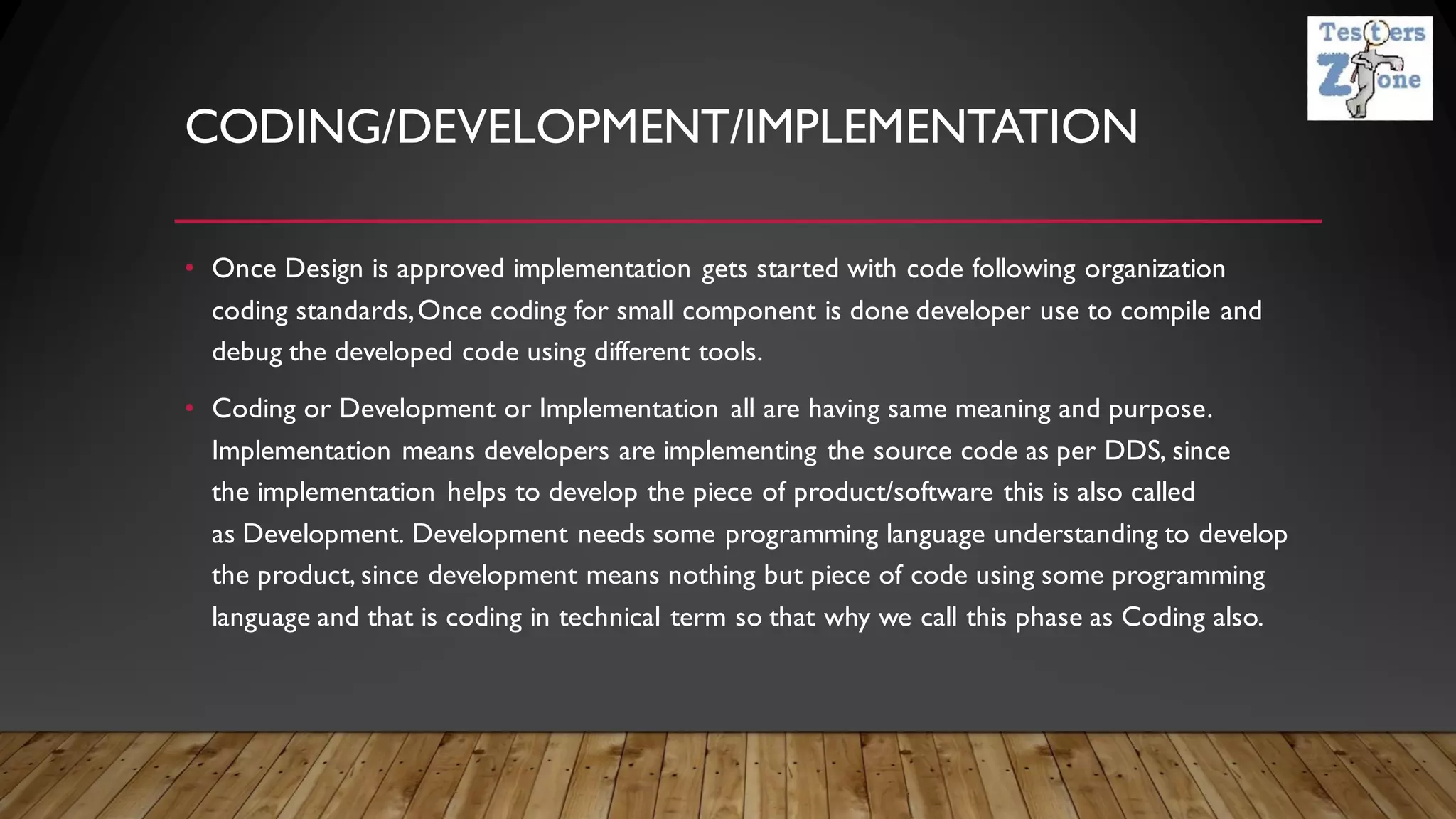CODING/DEVELOPMENT/IMPLEMENTATION
• Once Design is approved implementation gets started with code following organization
coding standards,Once coding for small component is done developer use to compile and
debug the developed code using different tools.
• Coding or Development or Implementation all are having same meaning and purpose.
Implementation means developers are implementing the source code as per DDS, since
the implementation helps to develop the piece of product/software this is also called
as Development. Development needs some programming language understanding to develop
the product, since development means nothing but piece of code using some programming
language and that is coding in technical term so that why we call this phase as Coding also.
 