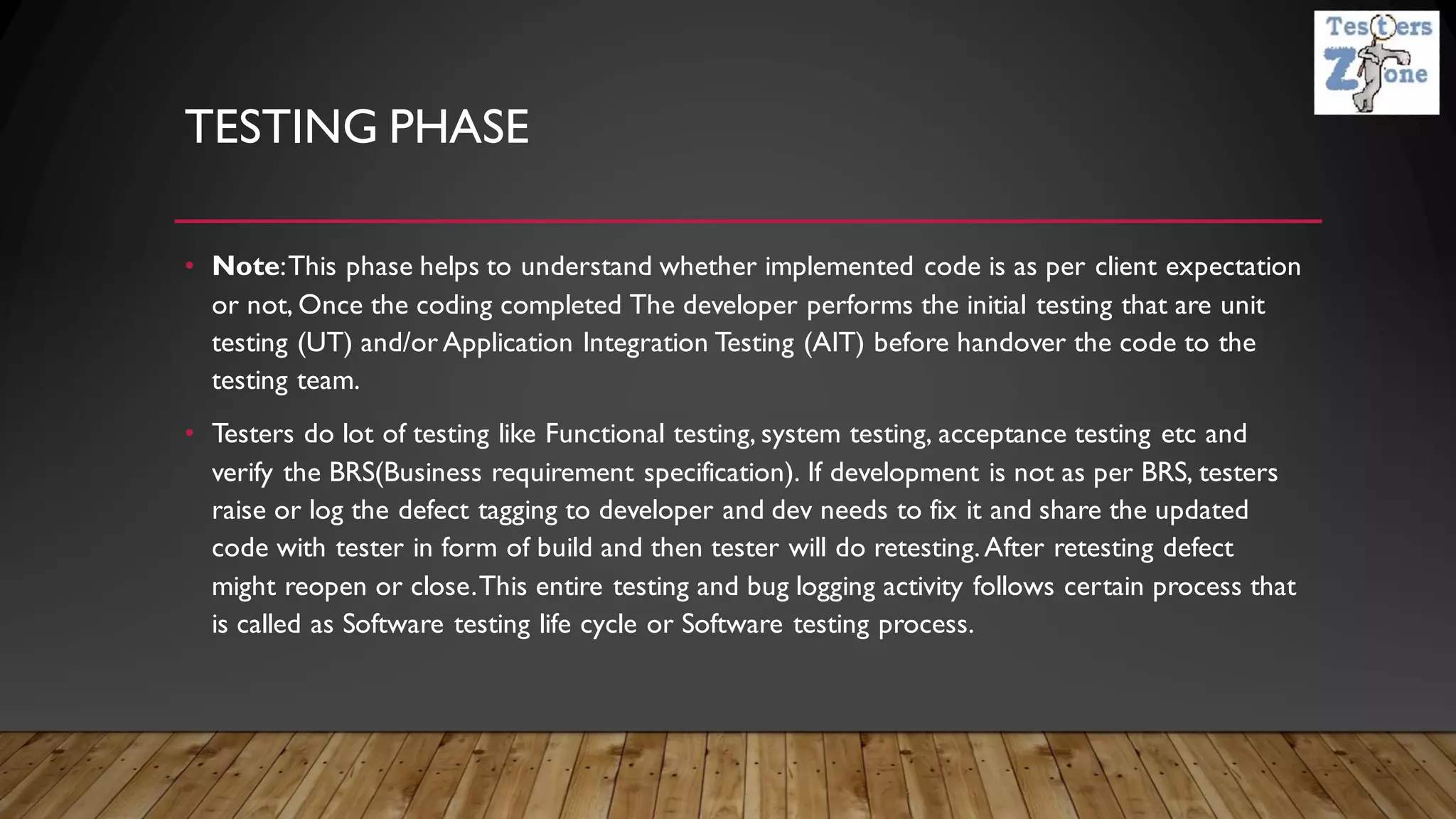 TESTING PHASE
• Note:This phase helps to understand whether implemented code is as per client expectation
or not, Once the coding completed The developer performs the initial testing that are unit
testing (UT) and/or Application Integration Testing (AIT) before handover the code to the
testing team.
• Testers do lot of testing like Functional testing, system testing, acceptance testing etc and
verify the BRS(Business requirement specification). If development is not as per BRS, testers
raise or log the defect tagging to developer and dev needs to fix it and share the updated
code with tester in form of build and then tester will do retesting.After retesting defect
might reopen or close.This entire testing and bug logging activity follows certain process that
is called as Software testing life cycle or Software testing process.
 