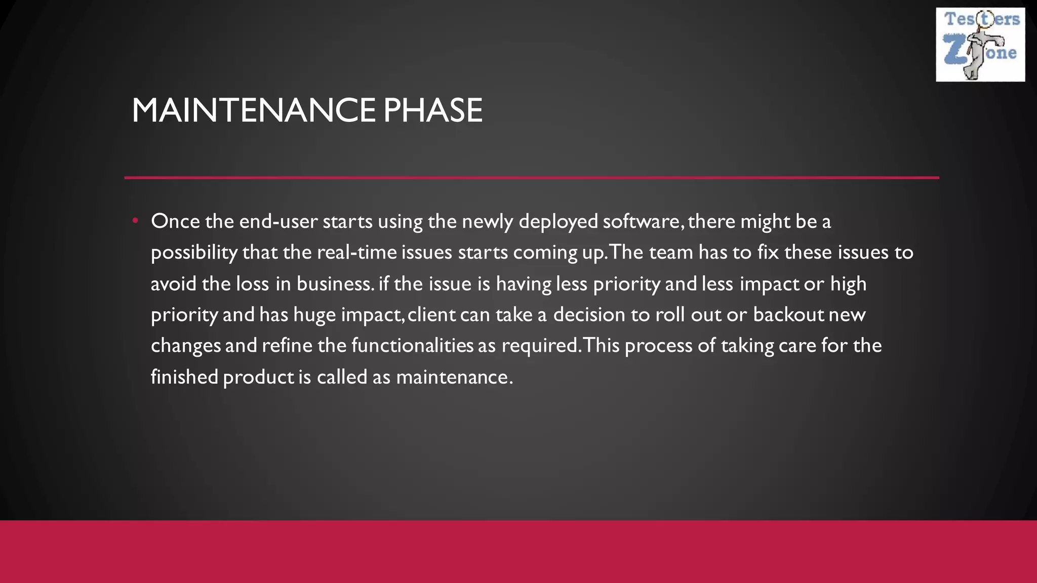 MAINTENANCE PHASE
• Once the end-user starts using the newly deployed software,there might be a
possibility that the real-time issues starts coming up.The team has to fix these issues to
avoid the loss in business. if the issue is having less priority and less impact or high
priority and has huge impact,client can take a decision to roll out or backout new
changes and refine the functionalities as required.This process of taking care for the
finished product is called as maintenance.
 