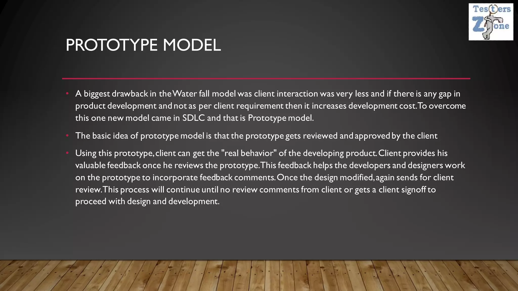 PROTOTYPE MODEL
• A biggest drawback in theWater fall model was client interaction was very less and if there is any gap in
product development andnot as per client requirement then it increases development cost.To overcome
this one new model came in SDLC and that is Prototype model.
• The basic idea of prototype model is that the prototype gets reviewed andapprovedby the client
• Using this prototype,client can get the "real behavior" of the developing product.Client provides his
valuable feedback once he reviews the prototype.This feedback helps the developers and designers work
on the prototype to incorporate feedback comments.Once the design modified,again sends for client
review.This process will continue until no review comments from client or gets a client signoff to
proceed with design and development.
 