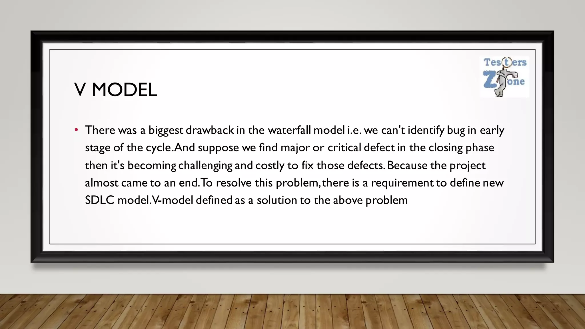 V MODEL
• There was a biggest drawback in the waterfall model i.e. we can't identify bug in early
stage of the cycle.And suppose we find major or critical defect in the closing phase
then it's becoming challenging and costly to fix those defects.Because the project
almost came to an end.To resolve this problem,there is a requirement to define new
SDLC model.V-model defined as a solution to the above problem
 