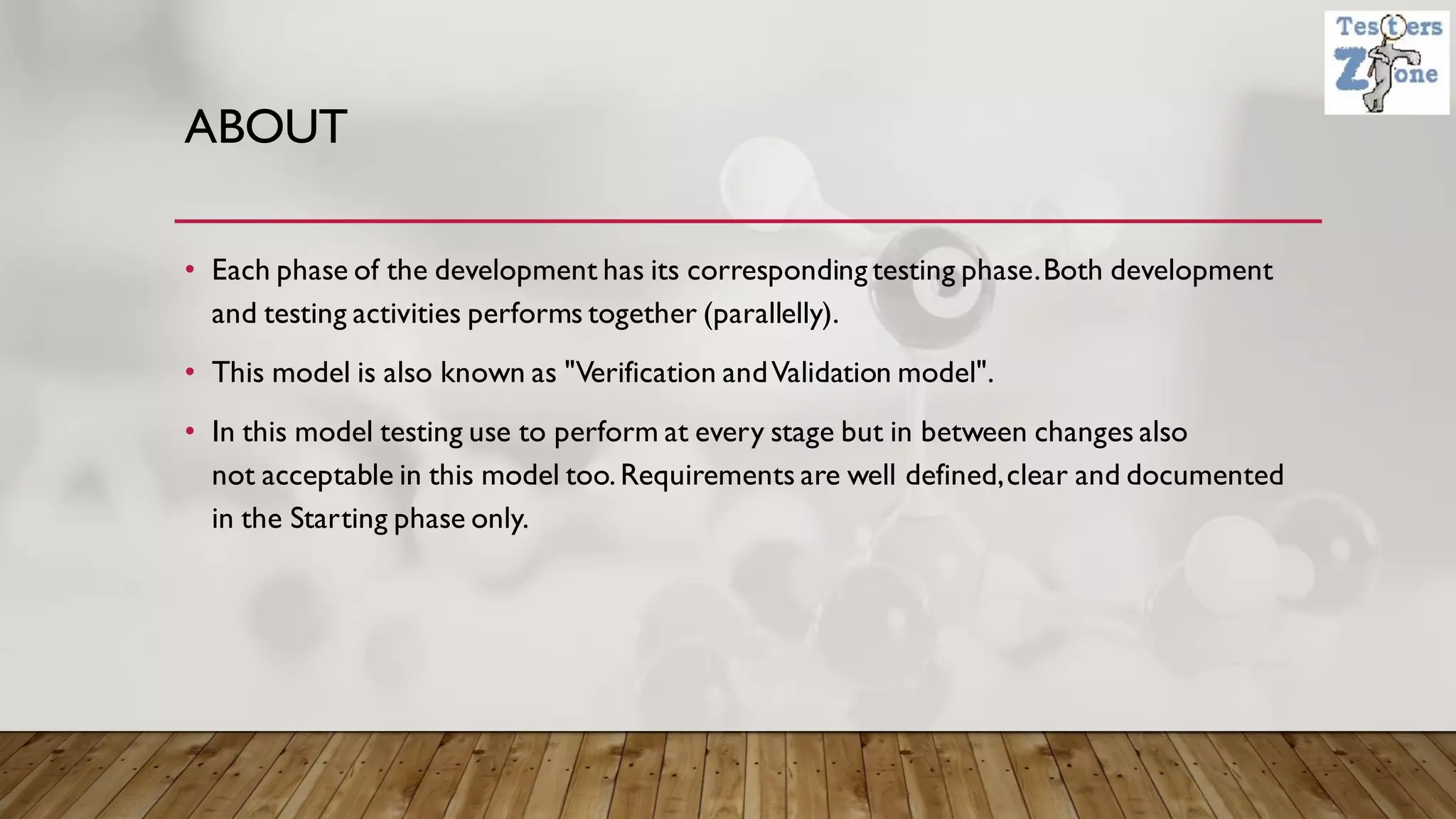 ABOUT
• Each phase of the development has its corresponding testing phase.Both development
and testing activities performs together (parallelly).
• This model is also known as "Verification andValidation model".
• In this model testing use to perform at every stage but in between changes also
not acceptable in this model too.Requirements are well defined,clear and documented
in the Starting phase only.
 