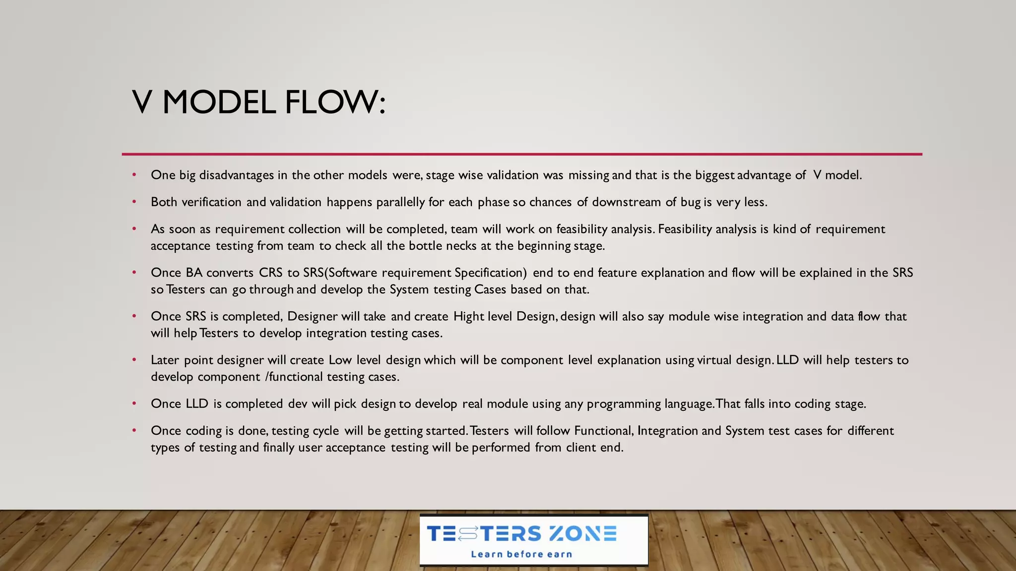 V MODEL FLOW:
• One big disadvantages in the other models were, stage wise validation was missing and that is the biggest advantage of V model.
• Both verification and validation happens parallelly for each phase so chances of downstream of bug is very less.
• As soon as requirement collection will be completed, team will work on feasibility analysis. Feasibility analysis is kind of requirement
acceptance testing from team to check all the bottle necks at the beginning stage.
• Once BA converts CRS to SRS(Software requirement Specification) end to end feature explanation and flow will be explained in the SRS
so Testers can go through and develop the System testing Cases based on that.
• Once SRS is completed, Designer will take and create Hight level Design,design will also say module wise integration and data flow that
will helpTesters to develop integration testing cases.
• Later point designer will create Low level design which will be component level explanation using virtual design.LLD will help testers to
develop component /functional testing cases.
• Once LLD is completed dev will pick design to develop real module using any programming language.That falls into coding stage.
• Once coding is done, testing cycle will be getting started.Testers will follow Functional, Integration and System test cases for different
types of testing and finally user acceptance testing will be performed from client end.
 