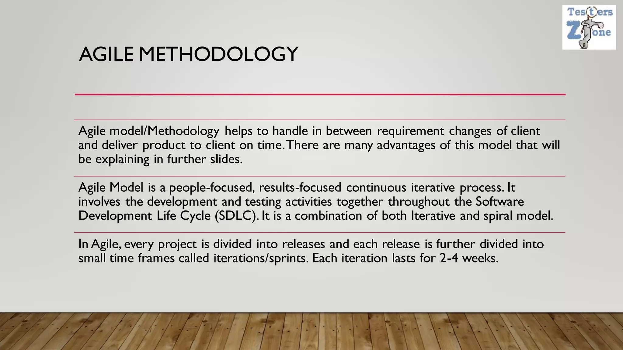 AGILE METHODOLOGY
Agile model/Methodology helps to handle in between requirement changes of client
and deliver product to client on time.There are many advantages of this model that will
be explaining in further slides.
Agile Model is a people-focused, results-focused continuous iterative process. It
involves the development and testing activities together throughout the Software
Development Life Cycle (SDLC). It is a combination of both Iterative and spiral model.
In Agile, every project is divided into releases and each release is further divided into
small time frames called iterations/sprints. Each iteration lasts for 2-4 weeks.
 