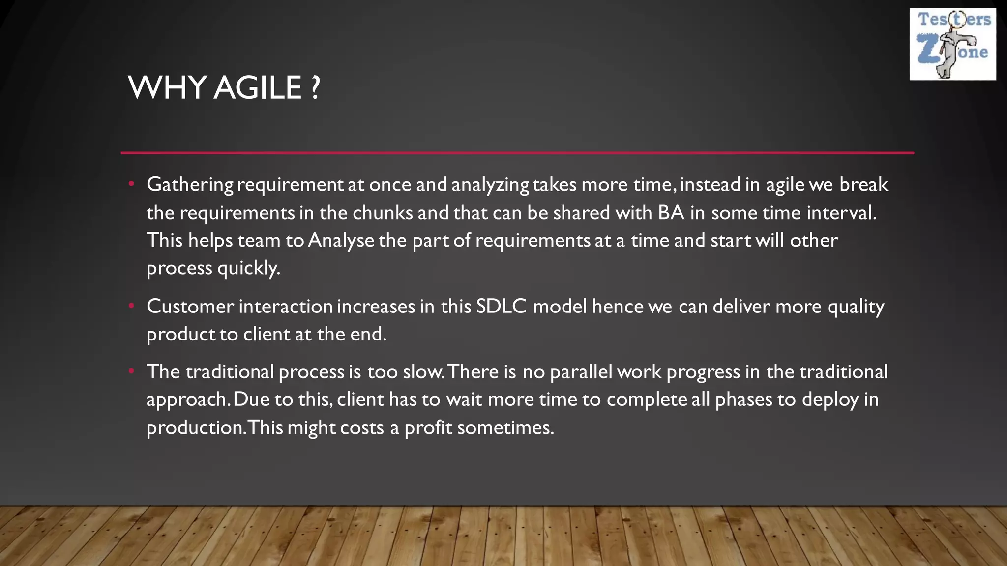 WHY AGILE ?
• Gathering requirement at once and analyzing takes more time,instead in agile we break
the requirements in the chunks and that can be shared with BA in some time interval.
This helps team to Analyse the part of requirements at a time and start will other
process quickly.
• Customer interaction increases in this SDLC model hence we can deliver more quality
product to client at the end.
• The traditional process is too slow.There is no parallel work progress in the traditional
approach.Due to this, client has to wait more time to complete all phases to deploy in
production.This might costs a profit sometimes.
 