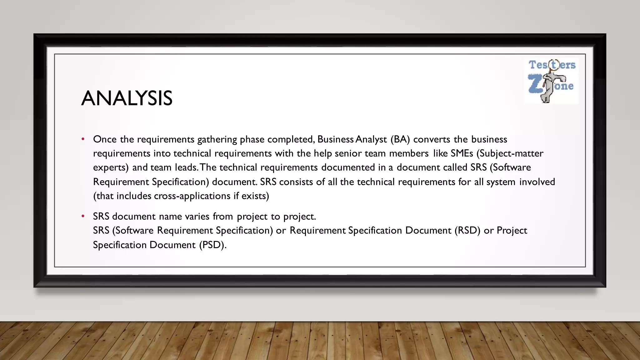 ANALYSIS
• Once the requirements gathering phase completed, BusinessAnalyst (BA) converts the business
requirements into technical requirements with the help senior team members like SMEs (Subject-matter
experts) and team leads.The technical requirements documented in a document called SRS (Software
Requirement Specification) document. SRS consists of all the technical requirements for all system involved
(that includes cross-applications if exists)
• SRS document name varies from project to project.
SRS (Software Requirement Specification) or Requirement Specification Document (RSD) or Project
Specification Document (PSD).
 