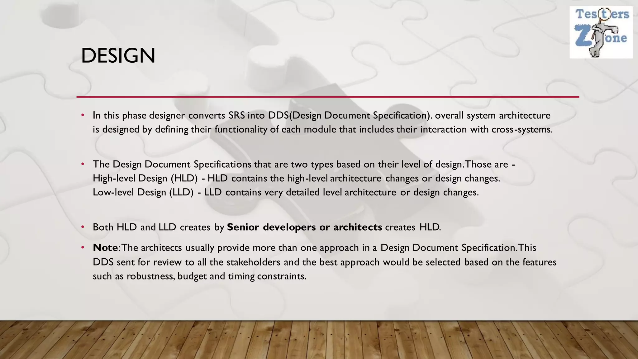 DESIGN
• In this phase designer converts SRS into DDS(Design Document Specification). overall system architecture
is designed by defining their functionality of each module that includes their interaction with cross-systems.
• The Design Document Specifications that are two types based on their level of design.Those are -
High-level Design (HLD) - HLD contains the high-level architecture changes or design changes.
Low-level Design (LLD) - LLD contains very detailed level architecture or design changes.
• Both HLD and LLD creates by Senior developers or architects creates HLD.
• Note:The architects usually provide more than one approach in a Design Document Specification.This
DDS sent for review to all the stakeholders and the best approach would be selected based on the features
such as robustness, budget and timing constraints.
 