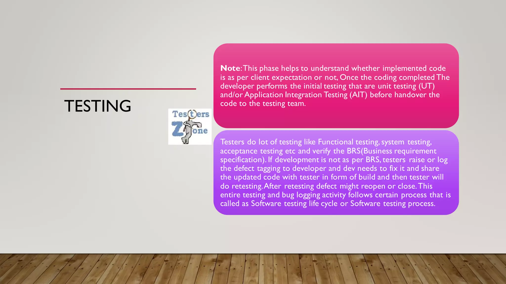 TESTING
Note:This phase helps to understand whether implemented code
is as per client expectation or not, Once the coding completed The
developer performs the initial testing that are unit testing (UT)
and/or Application Integration Testing (AIT) before handover the
code to the testing team.
Testers do lot of testing like Functional testing, system testing,
acceptance testing etc and verify the BRS(Business requirement
specification). If development is not as per BRS, testers raise or log
the defect tagging to developer and dev needs to fix it and share
the updated code with tester in form of build and then tester will
do retesting.After retesting defect might reopen or close.This
entire testing and bug logging activity follows certain process that is
called as Software testing life cycle or Software testing process.
 