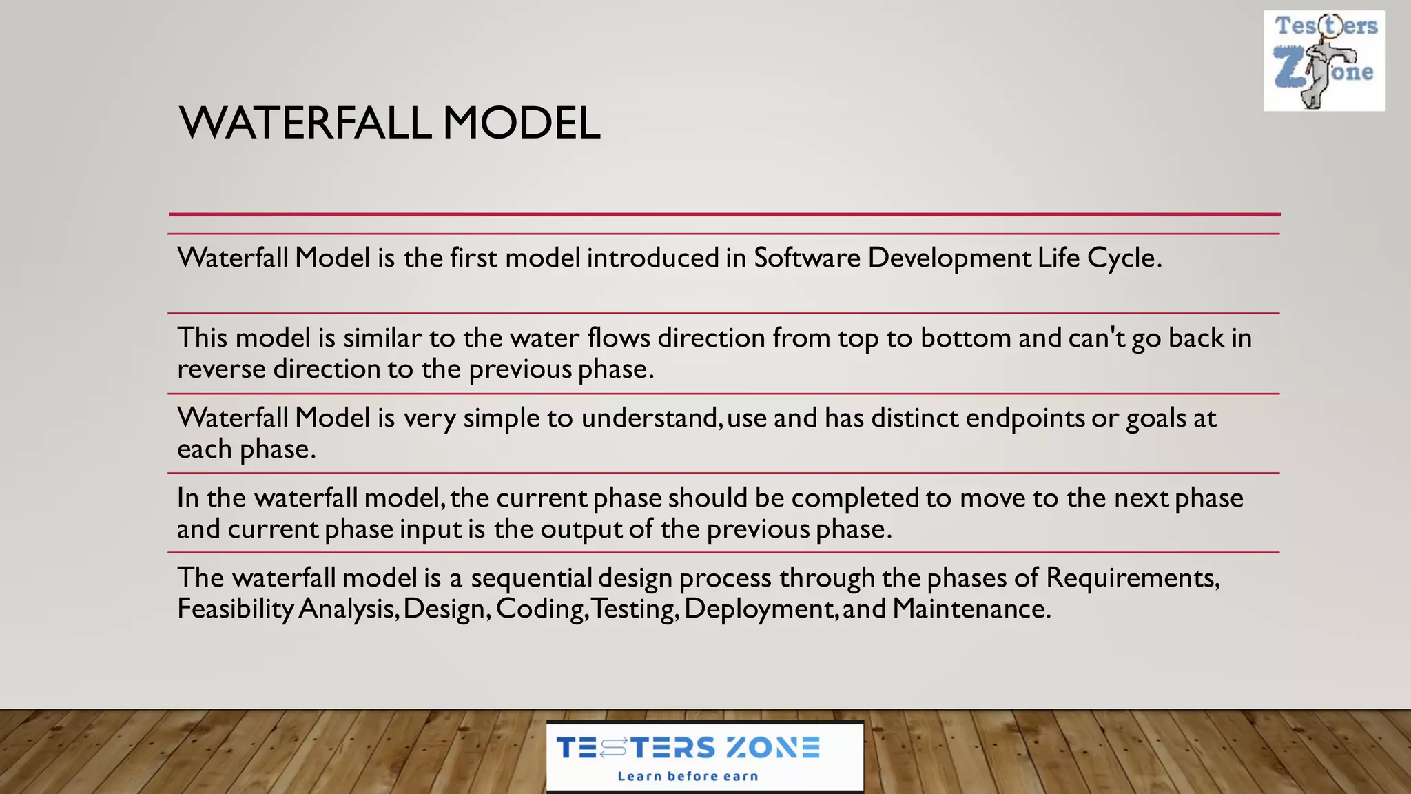 WATERFALL MODEL
Waterfall Model is the first model introduced in Software Development Life Cycle.
This model is similar to the water flows direction from top to bottom and can't go back in
reverse direction to the previous phase.
Waterfall Model is very simple to understand,use and has distinct endpoints or goals at
each phase.
In the waterfall model,the current phase should be completed to move to the next phase
and current phase input is the output of the previous phase.
The waterfall model is a sequential design process through the phases of Requirements,
FeasibilityAnalysis,Design,Coding,Testing,Deployment,and Maintenance.
 