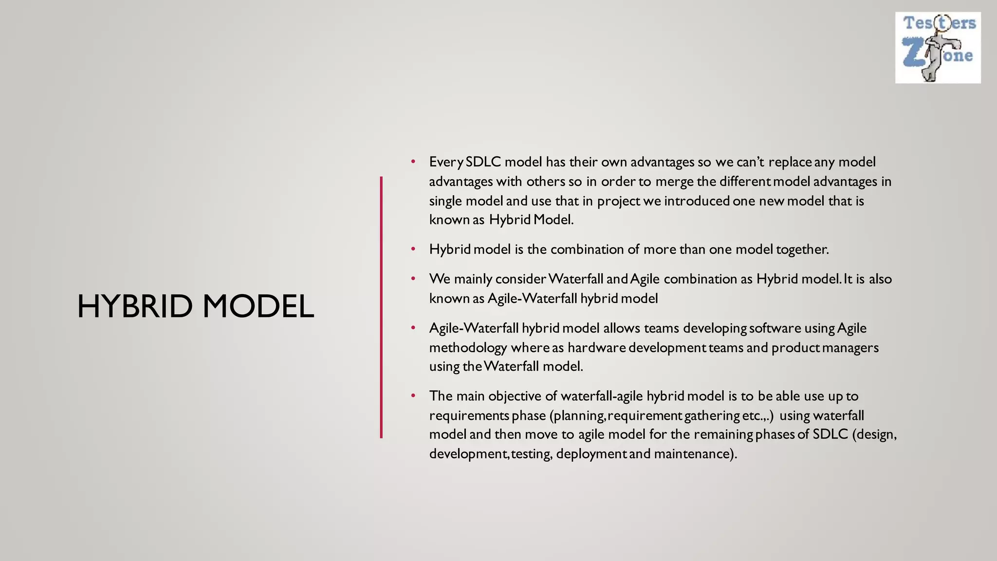 HYBRID MODEL
• EverySDLC model has their own advantages so we can’t replace any model
advantages with others so in order to merge the differentmodel advantages in
single model and use that in project we introduced one new model that is
known as Hybrid Model.
• Hybrid model is the combination of more than one model together.
• We mainly considerWaterfall andAgile combination as Hybrid model.It is also
known as Agile-Waterfall hybrid model
• Agile-Waterfall hybrid model allows teams developing software using Agile
methodology where as hardware developmentteams and productmanagers
using theWaterfall model.
• The main objective of waterfall-agile hybrid model is to be able use up to
requirementsphase (planning,requirementgathering etc.,.) using waterfall
model and then move to agile model for the remaining phasesof SDLC (design,
development,testing, deploymentand maintenance).
 