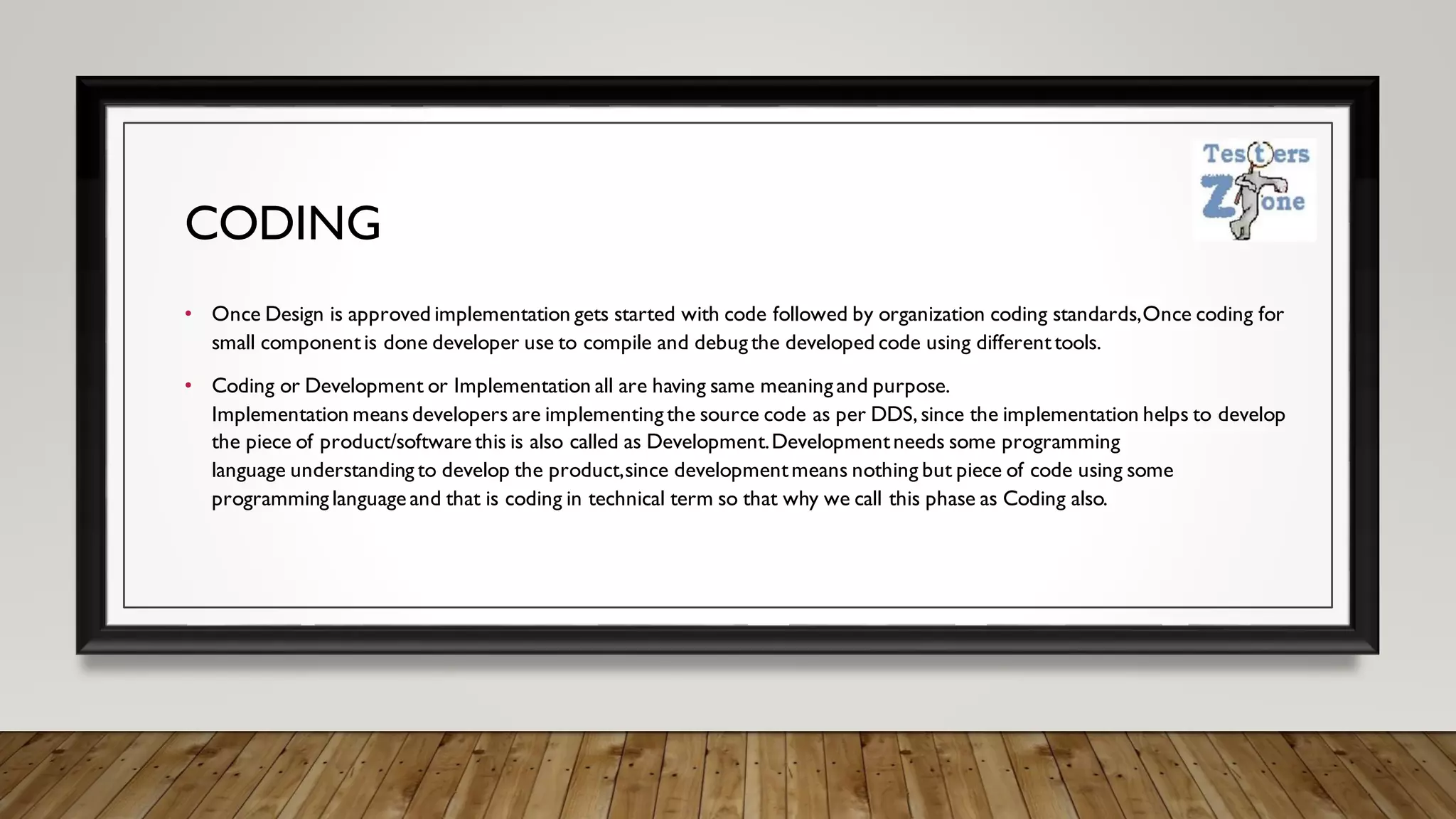 CODING
• Once Design is approved implementation gets started with code followed by organization coding standards,Once coding for
small componentis done developer use to compile and debug the developed code using differenttools.
• Coding or Development or Implementation all are having same meaning and purpose.
Implementation means developers are implementing the source code as per DDS,since the implementation helps to develop
the piece of product/software this is also called as Development.Developmentneeds some programming
language understanding to develop the product,since developmentmeans nothing but piece of code using some
programming language and that is coding in technical term so that why we call this phase as Coding also.
 