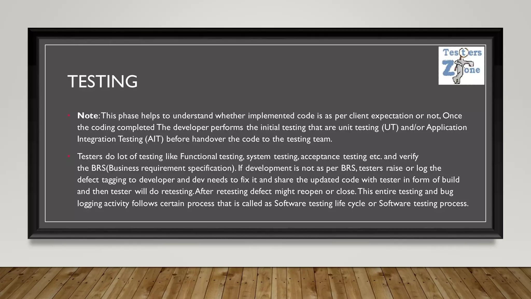 TESTING
• Note:This phase helps to understand whether implemented code is as per client expectation or not, Once
the coding completed The developer performs the initial testing that are unit testing (UT) and/or Application
Integration Testing (AIT) before handover the code to the testing team.
• Testers do lot of testing like Functional testing, system testing, acceptance testing etc. and verify
the BRS(Business requirement specification). If development is not as per BRS, testers raise or log the
defect tagging to developer and dev needs to fix it and share the updated code with tester in form of build
and then tester will do retesting.After retesting defect might reopen or close.This entire testing and bug
logging activity follows certain process that is called as Software testing life cycle or Software testing process.
 