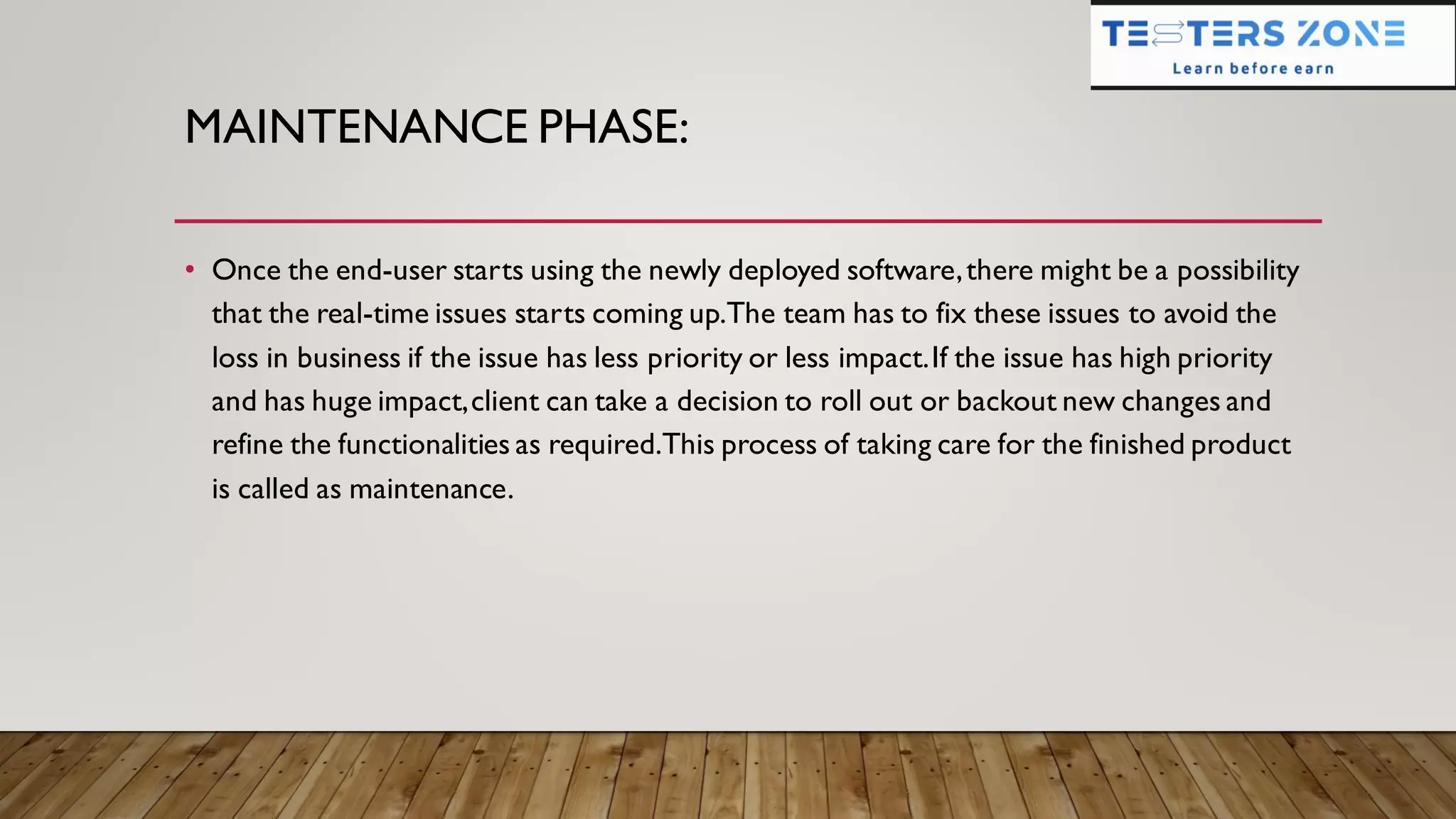 MAINTENANCE PHASE:
• Once the end-user starts using the newly deployed software,there might be a possibility
that the real-time issues starts coming up.The team has to fix these issues to avoid the
loss in business if the issue has less priority or less impact.If the issue has high priority
and has huge impact,client can take a decision to roll out or backout new changes and
refine the functionalities as required.This process of taking care for the finished product
is called as maintenance.
 