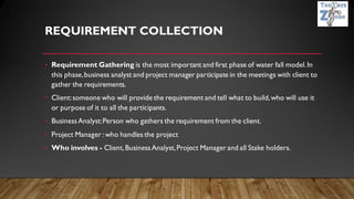 REQUIREMENT COLLECTION
• Requirement Gathering is the most important and first phase of water fall model.In
this phase,business analyst and project manager participate in the meetings with client to
gather the requirements.
• Client:someone who will provide the requirement and tell what to build,who will use it
or purpose of it to all the participants.
• BusinessAnalyst:Person who gathers the requirement from the client.
• Project Manager : who handles the project
• Who involves - Client,BusinessAnalyst,Project Manager and all Stake holders.
 