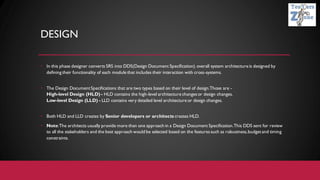 DESIGN
• In this phase designer converts SRS into DDS(Design Document Specification). overall system architecture is designed by
defining their functionality of each module that includes their interaction with cross-systems.
• The Design DocumentSpecifications that are two types based on their level of design.Those are -
High-level Design (HLD) - HLD contains the high-level architecture changesor design changes.
Low-level Design (LLD) - LLD contains very detailed level architecture or design changes.
• Both HLD and LLD creates by Senior developers or architects creates HLD.
• Note:The architects usually provide more than one approach in a Design Document Specification.This DDS sent for review
to all the stakeholders and the best approach would be selected based on the featuressuch as robustness,budgetand timing
constraints.
 