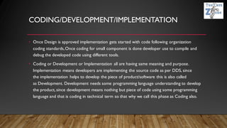 CODING/DEVELOPMENT/IMPLEMENTATION
• Once Design is approved implementation gets started with code following organization
coding standards,Once coding for small component is done developer use to compile and
debug the developed code using different tools.
• Coding or Development or Implementation all are having same meaning and purpose.
Implementation means developers are implementing the source code as per DDS, since
the implementation helps to develop the piece of product/software this is also called
as Development. Development needs some programming language understanding to develop
the product, since development means nothing but piece of code using some programming
language and that is coding in technical term so that why we call this phase as Coding also.
 