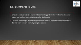 DEPLOYMENT PHASE
• Once the product is tested well and that is less buggy then client will review the test
results and artifacts and then approve it for deployment
• Once the software got deployed to production,then the new functionality available to
the end-users who are currently using the system.
 