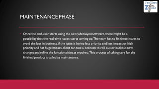 MAINTENANCE PHASE
• Once the end-user starts using the newly deployed software,there might be a
possibility that the real-time issues starts coming up.The team has to fix these issues to
avoid the loss in business. if the issue is having less priority and less impact or high
priority and has huge impact,client can take a decision to roll out or backout new
changes and refine the functionalities as required.This process of taking care for the
finished product is called as maintenance.
 