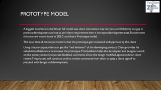 PROTOTYPE MODEL
• A biggest drawback in theWater fall model was client interaction was very less and if there is any gap in
product development andnot as per client requirement then it increases development cost.To overcome
this one new model came in SDLC and that is Prototype model.
• The basic idea of prototype model is that the prototype gets reviewed andapprovedby the client
• Using this prototype,client can get the "real behavior" of the developing product.Client provides his
valuable feedback once he reviews the prototype.This feedback helps the developers and designers work
on the prototype to incorporate feedback comments.Once the design modified,again sends for client
review.This process will continue until no review comments from client or gets a client signoff to
proceed with design and development.
 