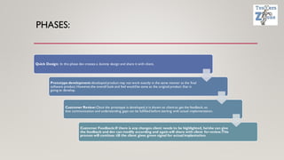 PHASES:
Quick Design: In this phase dev creates a dummy design and share it with client,
Prototype development:developed product may not work exactly in the same manner as the final
software product. However,the overall look and feel would be same as the original product that is
going to develop.
Customer Review:Once the prototype is developed,it is shown to client to get the feedback, so
that communication and understanding gaps can be fulfilled before starting with actual implementation.
Customer Feedback:If there is any changes client needs to be highlighted, he/she can give
the feedback and dev can modify according and again will share with client for review.This
process will continue till the client gives green signal for actual implantation.
 