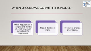 WHEN SHOULD WE GO WITHTHIS MODEL?
When Requirement is
complex and client is
also not very much
sure about the
requirement.
Project duration is
more.
In between changes
are welcome.
 