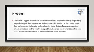 V MODEL
• There was a biggest drawback in the waterfall model i.e. we can't identify bug in early
stage of the cycle.And suppose we find major or critical defect in the closing phase
then it's becoming challenging and costly to fix those defects.Because the project
almost came to an end.To resolve this problem,there is a requirement to define new
SDLC model.V-model defined as a solution to the above problem
 