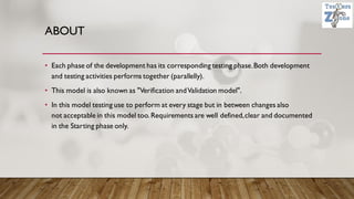 ABOUT
• Each phase of the development has its corresponding testing phase.Both development
and testing activities performs together (parallelly).
• This model is also known as "Verification andValidation model".
• In this model testing use to perform at every stage but in between changes also
not acceptable in this model too.Requirements are well defined,clear and documented
in the Starting phase only.
 