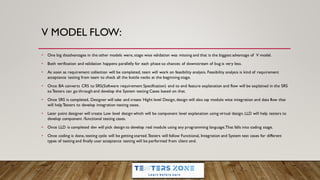 V MODEL FLOW:
• One big disadvantages in the other models were, stage wise validation was missing and that is the biggest advantage of V model.
• Both verification and validation happens parallelly for each phase so chances of downstream of bug is very less.
• As soon as requirement collection will be completed, team will work on feasibility analysis. Feasibility analysis is kind of requirement
acceptance testing from team to check all the bottle necks at the beginning stage.
• Once BA converts CRS to SRS(Software requirement Specification) end to end feature explanation and flow will be explained in the SRS
so Testers can go through and develop the System testing Cases based on that.
• Once SRS is completed, Designer will take and create Hight level Design,design will also say module wise integration and data flow that
will helpTesters to develop integration testing cases.
• Later point designer will create Low level design which will be component level explanation using virtual design.LLD will help testers to
develop component /functional testing cases.
• Once LLD is completed dev will pick design to develop real module using any programming language.That falls into coding stage.
• Once coding is done, testing cycle will be getting started.Testers will follow Functional, Integration and System test cases for different
types of testing and finally user acceptance testing will be performed from client end.
 