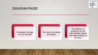 DISADVANTAGES
In between changes
are not allowed
No need to produce
prototype.
No software is
produced at the
intermediate phases
and only produces at
the end.
 