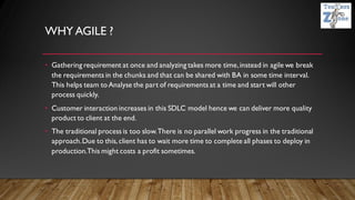 WHY AGILE ?
• Gathering requirement at once and analyzing takes more time,instead in agile we break
the requirements in the chunks and that can be shared with BA in some time interval.
This helps team to Analyse the part of requirements at a time and start will other
process quickly.
• Customer interaction increases in this SDLC model hence we can deliver more quality
product to client at the end.
• The traditional process is too slow.There is no parallel work progress in the traditional
approach.Due to this, client has to wait more time to complete all phases to deploy in
production.This might costs a profit sometimes.
 