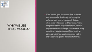 WHYWE USE
THESE MODELS?
• SDLC model gives the proper flow or better
said roadmap for developing and testing the
software.It's a kind of framework that says
when to do what to do and how to do.This is
designed based on requirement types,kinds of
requirements,and challenges that we were facing
to achieve a quality product.Client needs to
come up with their requirements and budget
and we can use specific model to fulfill that.
 