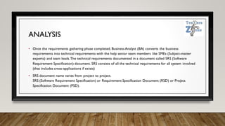 ANALYSIS
• Once the requirements gathering phase completed, BusinessAnalyst (BA) converts the business
requirements into technical requirements with the help senior team members like SMEs (Subject-matter
experts) and team leads.The technical requirements documented in a document called SRS (Software
Requirement Specification) document. SRS consists of all the technical requirements for all system involved
(that includes cross-applications if exists)
• SRS document name varies from project to project.
SRS (Software Requirement Specification) or Requirement Specification Document (RSD) or Project
Specification Document (PSD).
 