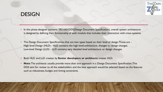 DESIGN
• In this phase designer converts SRS into DDS(Design Document Specification). overall system architecture
is designed by defining their functionality of each module that includes their interaction with cross-systems.
• The Design Document Specifications that are two types based on their level of design.Those are -
High-level Design (HLD) - HLD contains the high-level architecture changes or design changes.
Low-level Design (LLD) - LLD contains very detailed level architecture or design changes.
• Both HLD and LLD creates by Senior developers or architects creates HLD.
• Note:The architects usually provide more than one approach in a Design Document Specification.This
DDS sent for review to all the stakeholders and the best approach would be selected based on the features
such as robustness, budget and timing constraints.
 
