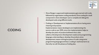 CODING
• Once Design is approved implementation gets started with code,
followed by organization coding standards,Once coding for small
component is done developer use to compile and debug the
developed code using different tools.
• Coding or Developmentor Implementation all are having same
meaning and purpose.
Implementation means developers are implementing the
source code as per DDS, since the implementation helps to
develop the piece of product/software this is also
called as Development.Development needs some programming
language understanding to develop the product,since
development means nothing but piece of code using some
programming language and that is coding in technical term so
that why we call this phase as Coding also.
 