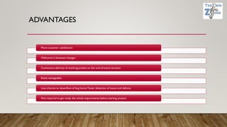ADVANTAGES
More customer satisfaction
Welcome in between changes
Continuous delivery of working product at the end of every iteration.
Easily manageable.
Less chances to downflow of bug hence Faster detection of issues and defects.
Not required to get ready the whole requirements before starting project.
 