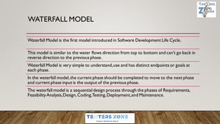 WATERFALL MODEL
Waterfall Model is the first model introduced in Software Development Life Cycle.
This model is similar to the water flows direction from top to bottom and can't go back in
reverse direction to the previous phase.
Waterfall Model is very simple to understand,use and has distinct endpoints or goals at
each phase.
In the waterfall model,the current phase should be completed to move to the next phase
and current phase input is the output of the previous phase.
The waterfall model is a sequential design process through the phases of Requirements,
FeasibilityAnalysis,Design,Coding,Testing,Deployment,and Maintenance.
 