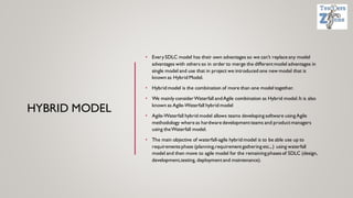 HYBRID MODEL
• EverySDLC model has their own advantages so we can’t replace any model
advantages with others so in order to merge the differentmodel advantages in
single model and use that in project we introduced one new model that is
known as Hybrid Model.
• Hybrid model is the combination of more than one model together.
• We mainly considerWaterfall andAgile combination as Hybrid model.It is also
known as Agile-Waterfall hybrid model
• Agile-Waterfall hybrid model allows teams developing software using Agile
methodology where as hardware developmentteams and productmanagers
using theWaterfall model.
• The main objective of waterfall-agile hybrid model is to be able use up to
requirementsphase (planning,requirementgathering etc.,.) using waterfall
model and then move to agile model for the remaining phasesof SDLC (design,
development,testing, deploymentand maintenance).
 
