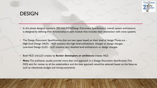 DESIGN
• In this phase designer converts SRS into DDS(Design Document Specification). overall system architecture
is designed by defining their functionality of each module that includes their interaction with cross-systems.
• The Design Document Specifications that are two types based on their level of design.Those are -
High-level Design (HLD) - HLD contains the high-level architecture changes or design changes.
Low-level Design (LLD) - LLD contains very detailed level architecture or design changes.
• Both HLD and LLD creates by Senior developers or architects creates HLD.
• Note:The architects usually provide more than one approach in a Design Document Specification.This
DDS sent for review to all the stakeholders and the best approach would be selected based on the features
such as robustness, budget and timing constraints.
 