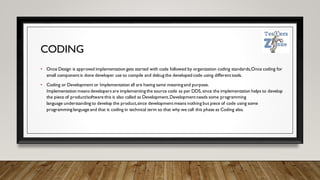 CODING
• Once Design is approved implementation gets started with code followed by organization coding standards,Once coding for
small componentis done developer use to compile and debug the developed code using differenttools.
• Coding or Development or Implementation all are having same meaning and purpose.
Implementation means developers are implementing the source code as per DDS,since the implementation helps to develop
the piece of product/software this is also called as Development.Developmentneeds some programming
language understanding to develop the product,since developmentmeans nothing but piece of code using some
programming language and that is coding in technical term so that why we call this phase as Coding also.
 