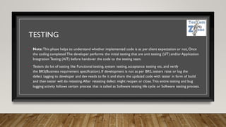 TESTING
• Note:This phase helps to understand whether implemented code is as per client expectation or not, Once
the coding completed The developer performs the initial testing that are unit testing (UT) and/or Application
Integration Testing (AIT) before handover the code to the testing team.
• Testers do lot of testing like Functional testing, system testing, acceptance testing etc. and verify
the BRS(Business requirement specification). If development is not as per BRS, testers raise or log the
defect tagging to developer and dev needs to fix it and share the updated code with tester in form of build
and then tester will do retesting.After retesting defect might reopen or close.This entire testing and bug
logging activity follows certain process that is called as Software testing life cycle or Software testing process.
 